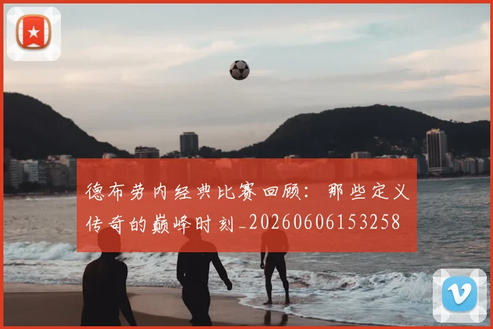 德布劳内经典比赛回顾:那些定义传奇的巅峰时刻_20260606153258
