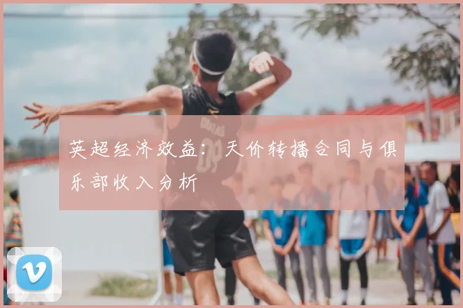 英超经济效益：天价转播合同与俱乐部收入分析
