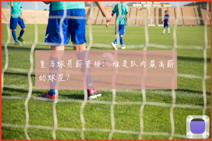 皇马球员薪资榜：谁是队内最高薪的球星？