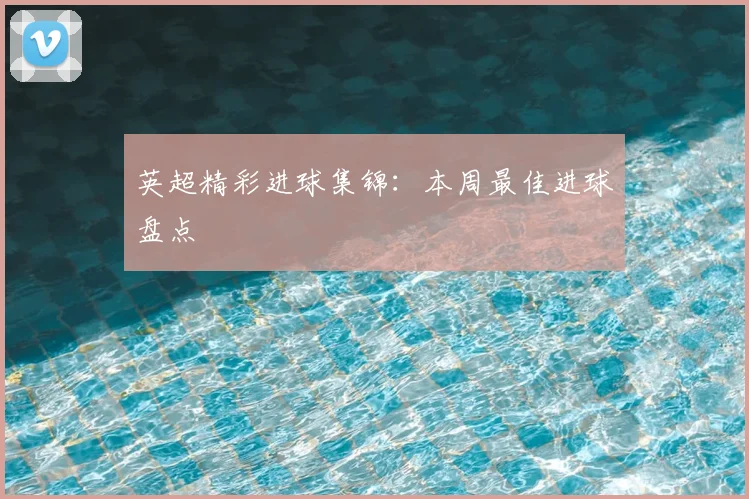 英超精彩进球集锦：本周最佳进球盘点