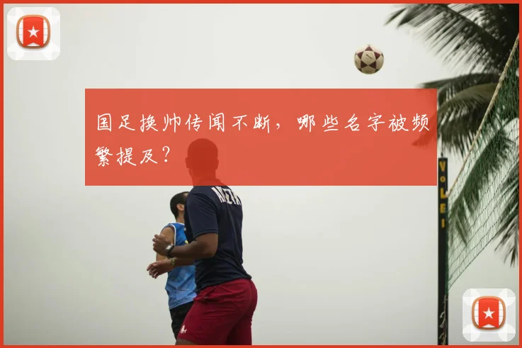 国足换帅传闻不断,哪些名字被频繁提及?