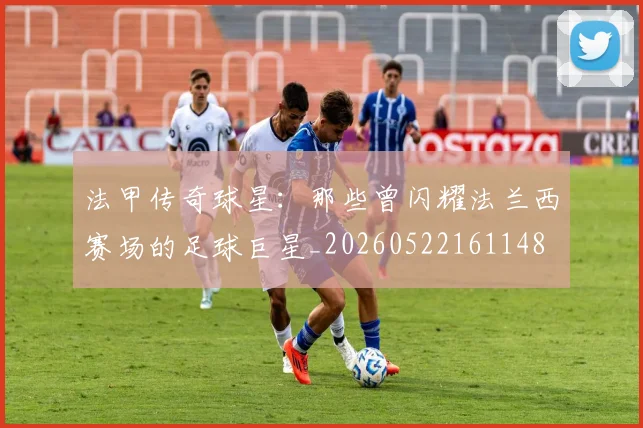 法甲传奇球星:那些曾闪耀法兰西赛场的足球巨星_20260522161148