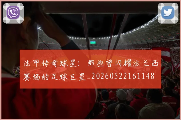 法甲传奇球星：那些曾闪耀法兰西赛场的足球巨星_20260522161148