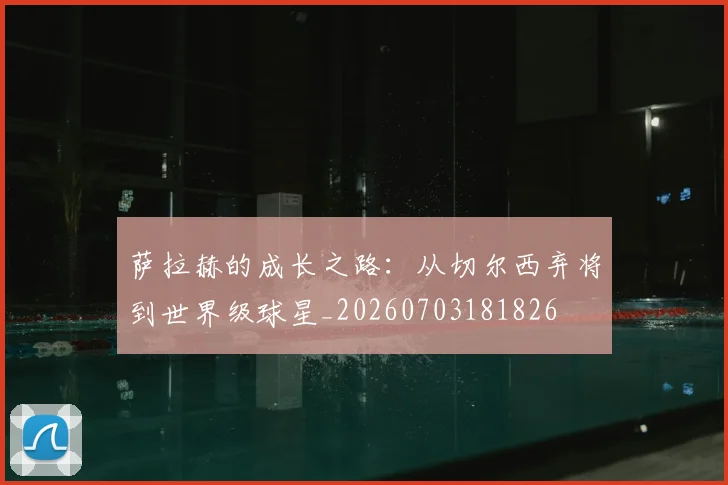 萨拉赫的成长之路：从切尔西弃将到世界级球星_20260703181826