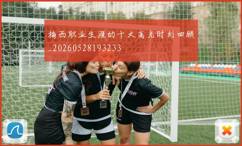 梅西职业生涯的十大高光时刻回顾_20260528193233